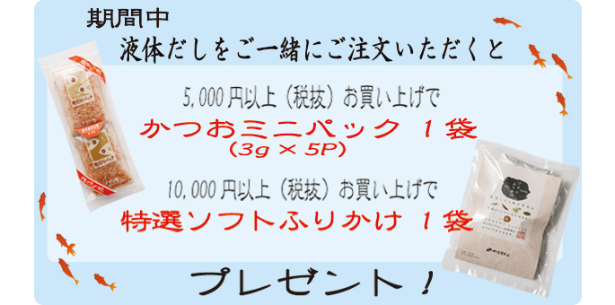 期間中液体だしをご一緒にご注文いただくと5,000円以上（税抜）お買い上げで「かつおミニパック1袋」10,000円以上（税抜）お買い上げで「特選ソフトふりかけ1袋」プレゼント！